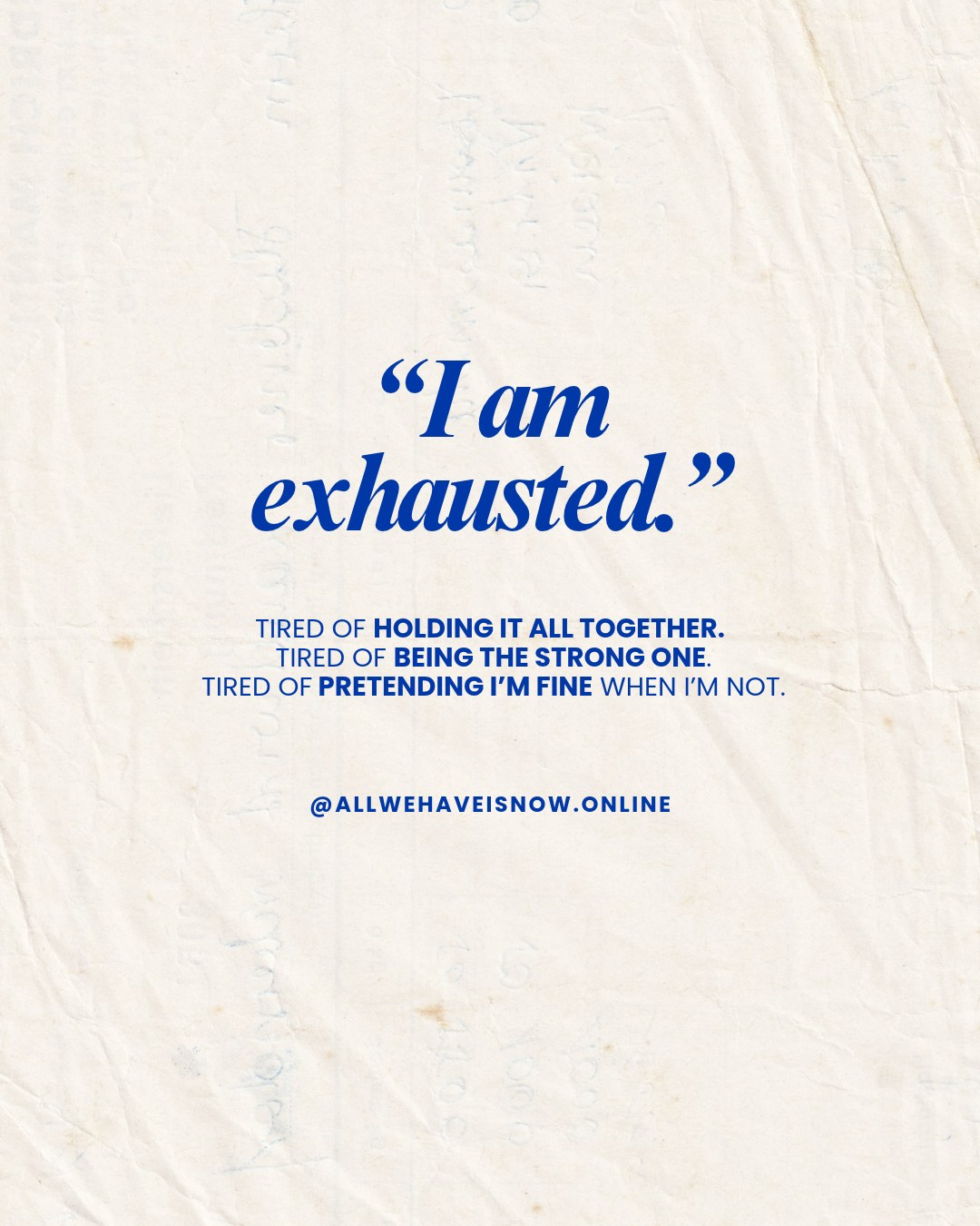 I am exhausted — tired of holding it all together, tired of being the strong one, tired of pretending I'm fine when I'm not